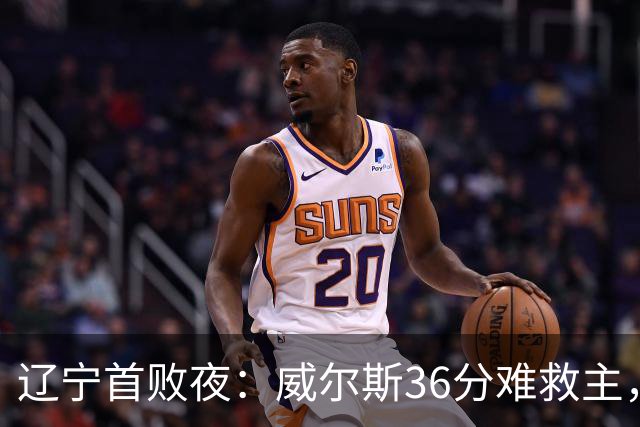 辽宁首败夜：威尔斯36分难救主，孙铭徽伤退广厦仍赢球